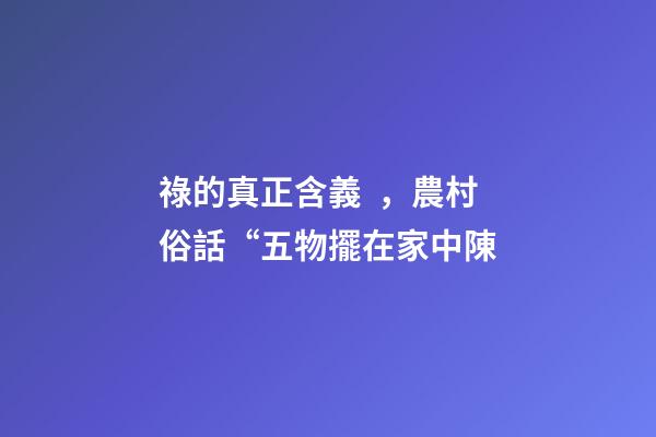 祿的真正含義，農村俗話“五物擺在家中陳-第1張-觀點-玄機派